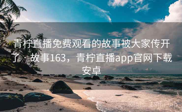 青柠直播免费观看的故事被大家传开了 · 故事163，青柠直播app官网下载安卓