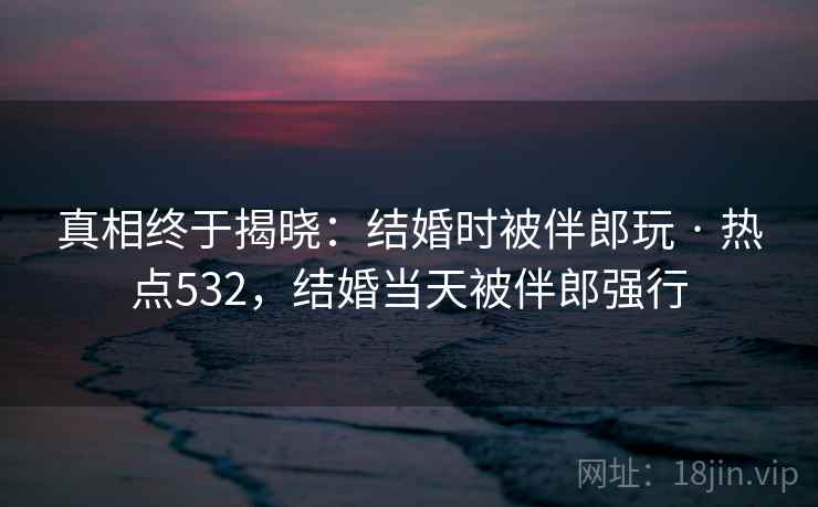 真相终于揭晓：结婚时被伴郎玩 · 热点532，结婚当天被伴郎强行