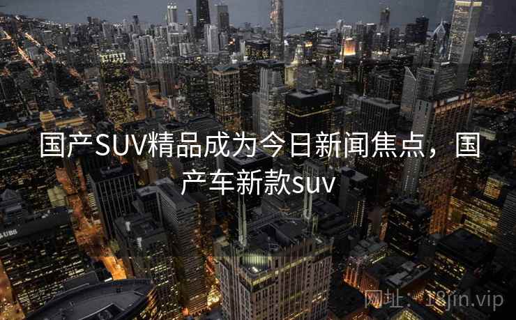 国产SUV精品成为今日新闻焦点，国产车新款suv