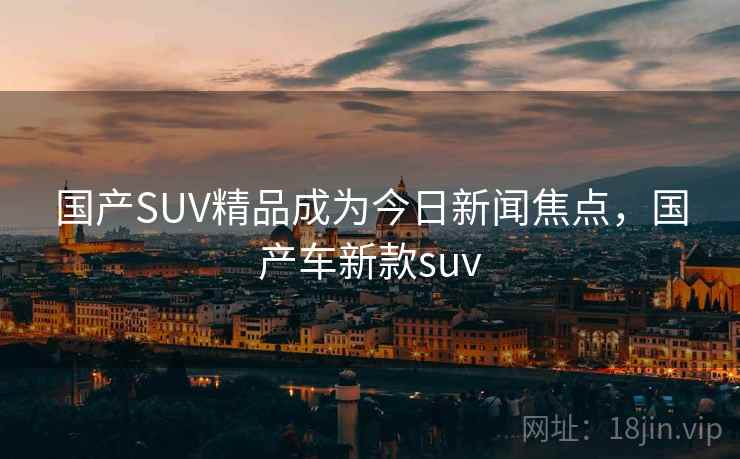 国产SUV精品成为今日新闻焦点，国产车新款suv