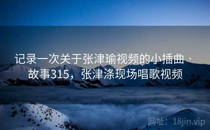 记录一次关于张津瑜视频的小插曲 · 故事315，张津涤现场唱歌视频