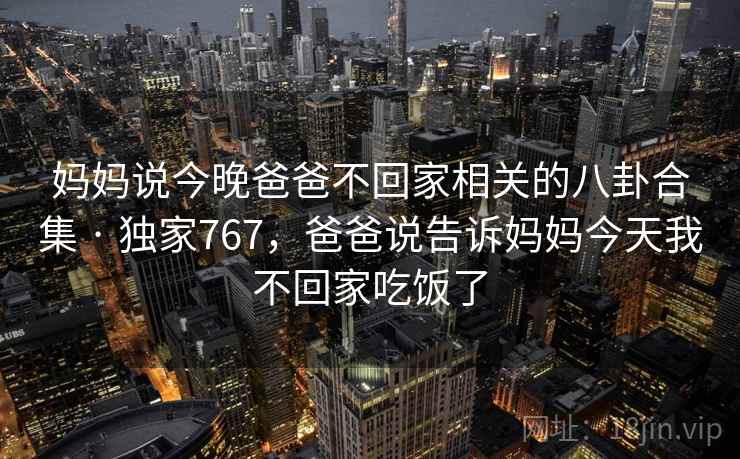妈妈说今晚爸爸不回家相关的八卦合集 · 独家767，爸爸说告诉妈妈今天我不回家吃饭了
