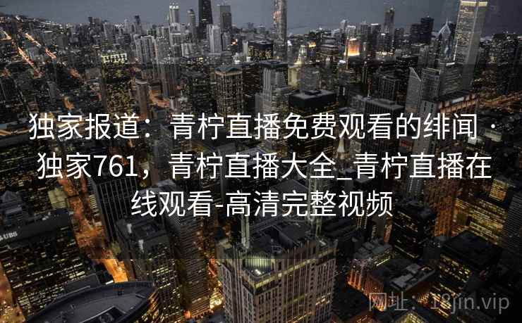 独家报道：青柠直播免费观看的绯闻 · 独家761，青柠直播大全_青柠直播在线观看-高清完整视频