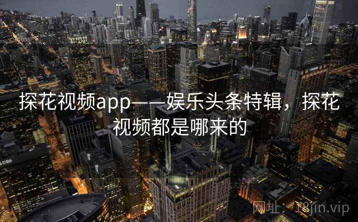 探花视频app——娱乐头条特辑，探花视频都是哪来的