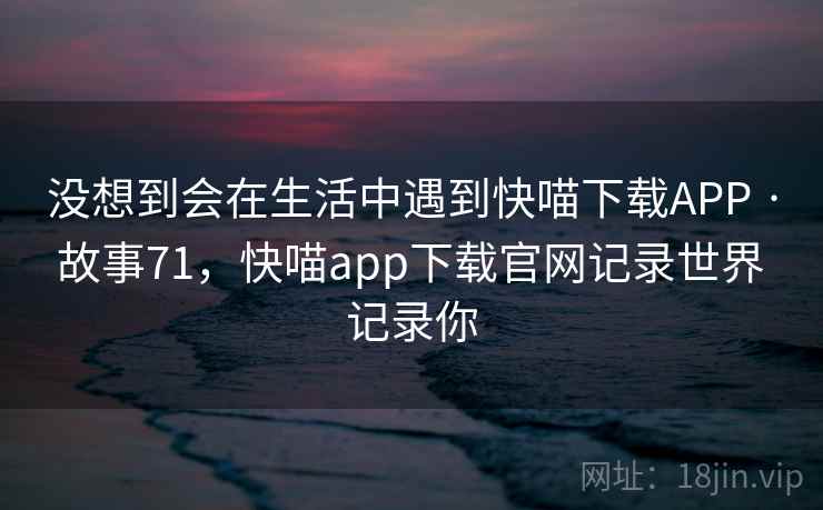没想到会在生活中遇到快喵下载APP · 故事71，快喵app下载官网记录世界 记录你