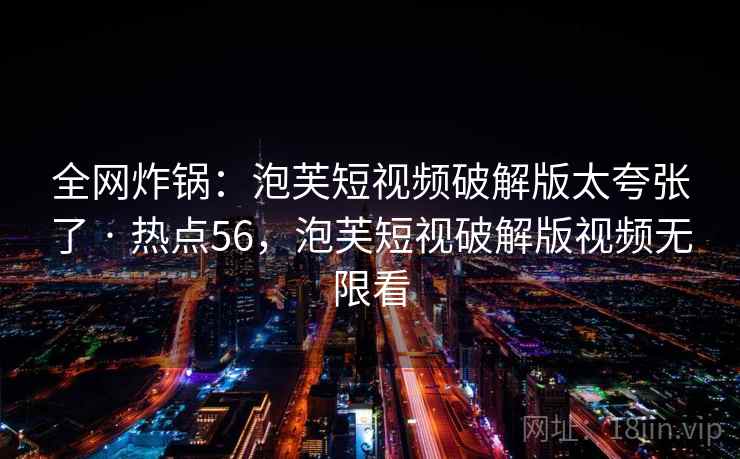全网炸锅：泡芙短视频破解版太夸张了 · 热点56，泡芙短视破解版视频无限看