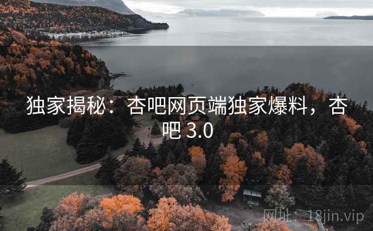 独家揭秘：杏吧网页端独家爆料，杏吧 3.0