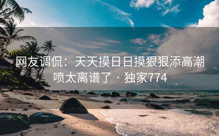 网友调侃：天天摸日日摸狠狠添高潮喷太离谱了 · 独家774