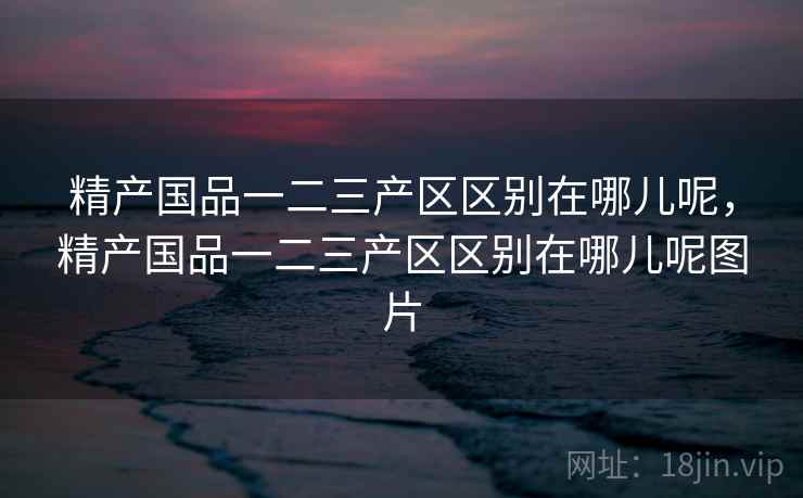精产国品一二三产区区别在哪儿呢，精产国品一二三产区区别在哪儿呢图片