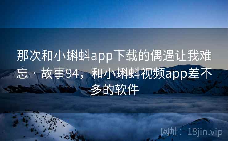 那次和小蝌蚪app下载的偶遇让我难忘 · 故事94，和小蝌蚪视频app差不多的软件