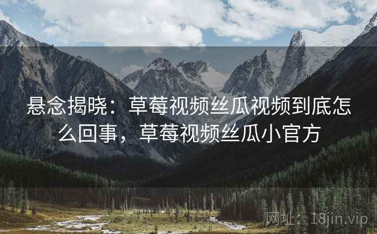 悬念揭晓：草莓视频丝瓜视频到底怎么回事，草莓视频丝瓜小官方