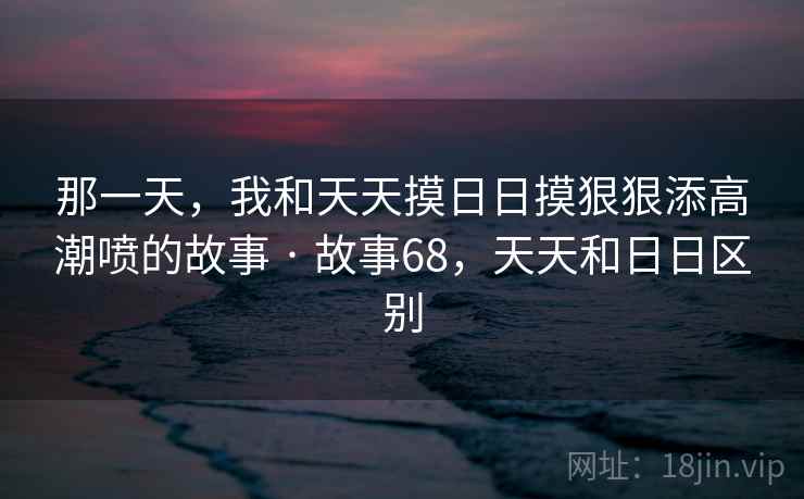 那一天，我和天天摸日日摸狠狠添高潮喷的故事 · 故事68，天天和日日区别