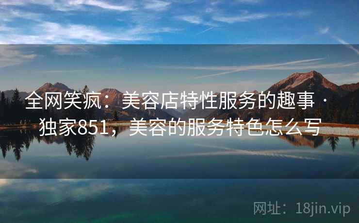 全网笑疯：美容店特性服务的趣事 · 独家851，美容的服务特色怎么写