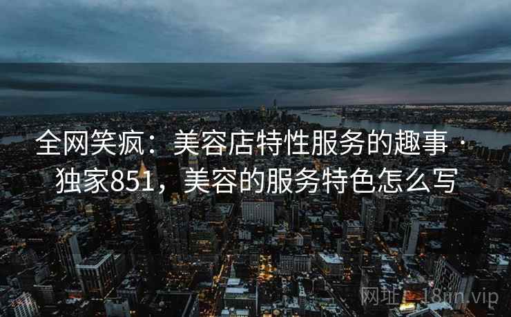 全网笑疯：美容店特性服务的趣事 · 独家851，美容的服务特色怎么写