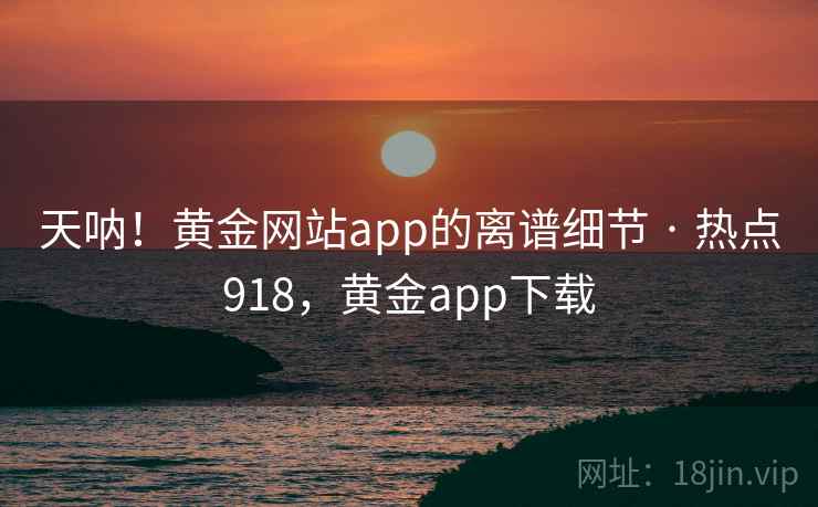 天呐！黄金网站app的离谱细节 · 热点918，黄金app下载