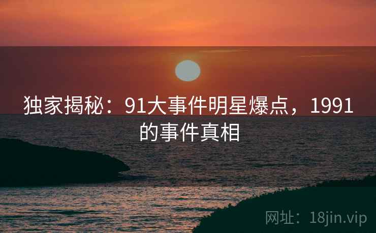 独家揭秘：91大事件明星爆点，1991的事件真相