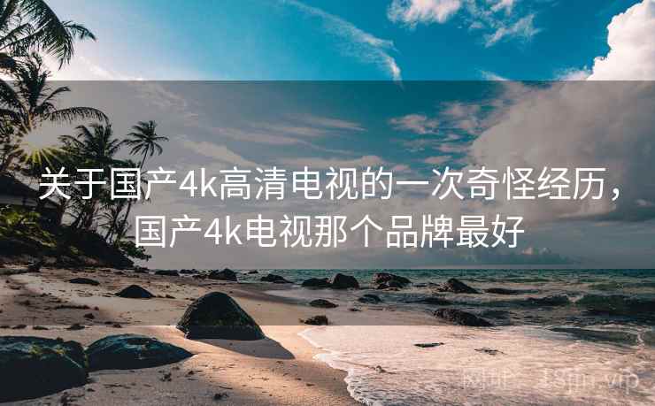 关于国产4k高清电视的一次奇怪经历，国产4k电视那个品牌最好
