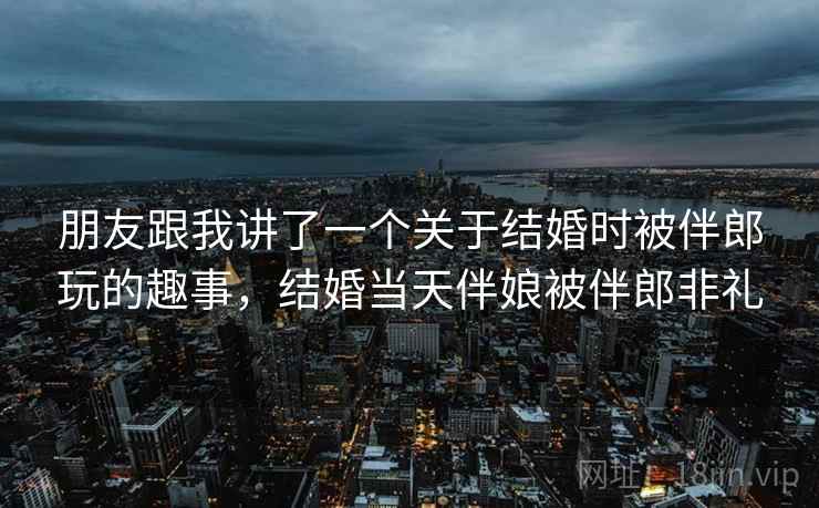朋友跟我讲了一个关于结婚时被伴郎玩的趣事,结婚当天伴娘被伴郎非礼 朋友跟我讲了一个关于结婚时被伴郎玩的趣事,结婚当天伴娘被伴郎非礼