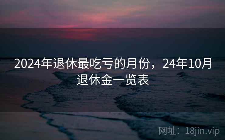 2024年退休最吃亏的月份，24年10月退休金一览表