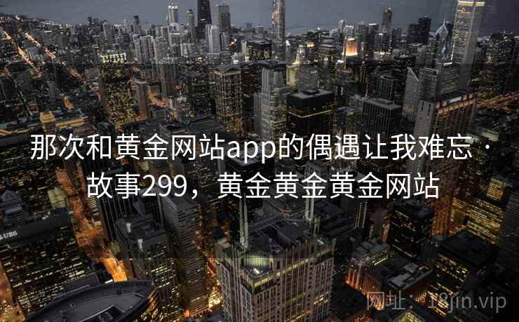 那次和黄金网站app的偶遇让我难忘 · 故事299，黄金黄金黄金网站